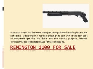 REMINGTON 1100 FOR SALE
Hunting success is a lot more than just being within the right place in the
right time – additionally, it requires putting the best shot in the best spot
to efficiently get the job done. For the convey purpose, hunters
consistently use Remington 1100 for sale shotguns.
 