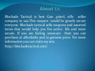Blockade Tactical is best Gun ,pistol, rifle seller
company in usa.This weapon would be greatly secure
everyone. Blockade tactical sells weapons and assorted
items that would help you live active life and more
secure. If you are feeling unsecure then you can
purchase at affordable and in genuine price. For more
information you can visits my site.
http://blockadetactical.com/
 