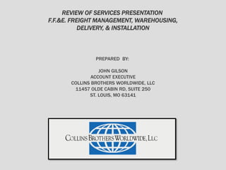REVIEW OF SERVICES PRESENTATION
F.F.&E. FREIGHT MANAGEMENT, WAREHOUSING,
DELIVERY, & INSTALLATION
PREPARED BY:
JOHN GILSON
ACCOUNT EXECUTIVE
COLLINS BROTHERS WORLDWIDE, LLC
11457 OLDE CABIN RD, SUITE 250
ST. LOUIS, MO 63141
 