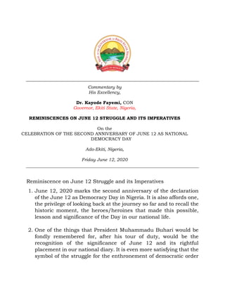 Commentary by
His Excellency,
Dr. Kayode Fayemi, CON
Governor, Ekiti State, Nigeria,
REMINISCENCES ON JUNE 12 STRUGGLE AND ITS IMPERATIVES
On the
CELEBRATION OF THE SECOND ANNIVERSARY OF JUNE 12 AS NATIONAL
DEMOCRACY DAY
Ado-Ekiti, Nigeria,
Friday June 12, 2020
Reminiscence on June 12 Struggle and its Imperatives
1. June 12, 2020 marks the second anniversary of the declaration
of the June 12 as Democracy Day in Nigeria. It is also affords one,
the privilege of looking back at the journey so far and to recall the
historic moment, the heroes/heroines that made this possible,
lesson and significance of the Day in our national life.
2. One of the things that President Muhammadu Buhari would be
fondly remembered for, after his tour of duty, would be the
recognition of the significance of June 12 and its rightful
placement in our national diary. It is even more satisfying that the
symbol of the struggle for the enthronement of democratic order
 