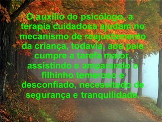 O auxílio do psicólogo, a terapia cuidadosa ajudam no mecanismo de reajustamento da criança, todavia, aos pais cumpre a tarefa maior, assistindo e amparando o filhinho temeroso e desconfiado, necessitado de segurança e tranquilidade . 