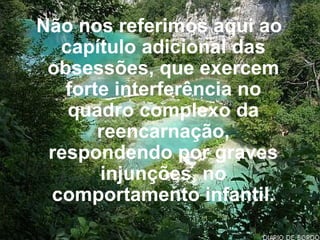 Não nos referimos aqui ao capítulo adicional das obsessões, que exercem forte interferência no quadro complexo da reencarnação, respondendo por graves injunções, no comportamento infantil. 