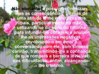 Não obstante , é possível minimizar-lhes as conseqüências, através de uma atitude firme e afetuosa dos pais, particularmente da mãe, utilizando-se do sono do fílhinho para infundir-lhe coragem e anular-lhe as impressões negativas, envolvendo-o em amor e conversando com ele, com sincero carinho, transmitindo-lhe a confiança de que romperá a barreira invisível das dificuldades, enfim, alcançando-lhe o íntimo. 
