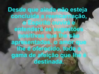 Desde que ainda não esteja concluída a reencarnação, o Espírito ouvirá e entenderá as sugestões positivas que lhe são apresentadas, o amor que lhe é oferecido, toda a gama de afeição que lhe é destinada. 