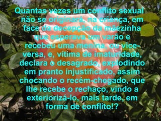 Quantas vezes um conflito sexual não se originará, na criança, em face da decepção da mãezinha que esperava um varão e recebeu uma menina, ou vice-versa, e, vítima de imaturidade, declara o desagrado, explodindo em pranto injustificado, assim chocando o recém-chegado, que lhe recebe o rechaço, vindo a exteriorizá-lo, mais tarde, em forma de conflito!? 