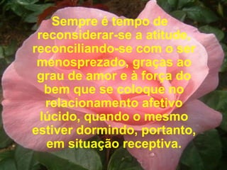 Sempre é tempo de reconsiderar-se a atitude, reconciliando-se com o ser menosprezado, graças ao grau de amor e à força do bem que se coloque no relacionamento afetivo lúcido, quando o mesmo estiver dormindo, portanto, em situação receptiva. 