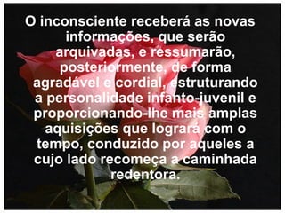 O inconsciente receberá as novas informações, que serão arquivadas, e ressumarão, posteriormente, de forma agradável e cordial, estruturando a personalidade infanto-juvenil e proporcionando-lhe mais amplas aquisições que logrará com o tempo, conduzido por aqueles a cujo lado recomeça a caminhada redentora.   