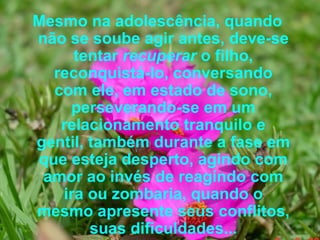Mesmo na adolescência, quando não se soube agir antes, deve-se tentar  recuperar  o filho, reconquistá-lo, conversando com ele, em estado de sono, perseverando-se em um relacionamento tranquilo e gentil, também durante a fase em que esteja desperto, agindo com amor ao invés de reagindo com ira ou zombaria, quando o mesmo apresente seus conflitos, suas dificuldades...   
