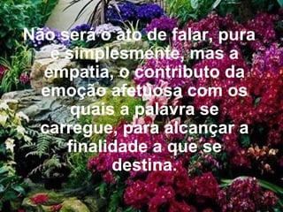 Não será o ato de falar, pura e simplesmente, mas a empatia, o contributo da emoção afetuosa com os quais a palavra se carregue, para alcançar a finalidade a que se destina.   