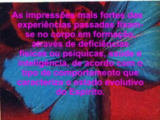 As impressões mais fortes das experiências passadas fixam-se no corpo em formação, através de deficiências físicas ou psíquicas, saúde e inteligência, de acordo com o tipo de comportamento que caracteriza o estado evolutivo do Espírito. 