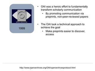 Herbert Van de Sompel
Data and Computing Infrastructures for Open Scholarship, Paris RDA, 22/09/2015
1999
• OAI was a heroic effort to fundamentally
transform scholarly communication
• By promoting communication via
preprints, non-peer-reviewed papers
• The OAI took a technical approach to
achieve the goal
• Make preprints easier to discover,
access
http://www.openarchives.org/OAI/openarchivesprotocol.html
 