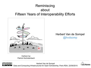 Herbert Van de Sompel
Data and Computing Infrastructures for Open Scholarship, Paris RDA, 22/09/2015
Reminiscing
about
Fifteen Years of Interoperability Efforts
Cartoon by:
Patrick Hochstenbach
Herbert Van de Sompel
@hvdsomp
 