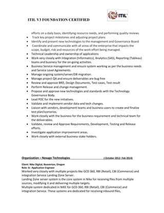 ITIL V3 FOUNDATION CERTIFIED
efforts on a daily basis, identifying resource needs, and performing quality reviews
• Track key project milestones and adjusting project plans
• Identify and present new technologies to the management and Governance Board
• Coordinate and communicate with all areas of the enterprise that impacts the
scope, budget, risk and resources of the work effort being managed.
• Technical Leadership and ownership of applications
• Work very closely with Integration (Informatics), Analytics (SAS), Reporting (Tableau)
teams and business for the on-going activities.
• Business Service management and ensure system working as per the business needs
and Service Level Agreements.
• Manage ongoing system/server/DB migration.
• Manage project QA and ensure deliverables are bug free
• Review and approve BRD, Design Documents, Test cases, Test result
• Perform Release and change management.
• Propose and approve new technologies and standards with the Technology
Governance Body.
• Lead POC for the new initiatives.
• Validate and implement vendor data and tech changes.
• Liaison with vendors, development teams and business users to create and finalize
test plan/scenarios.
• Work closely with the business for the business requirement and technical team for
the deliverables.
• Validate, review and Approve Requirements, Development, Testing and Release
efforts.
• Investigate application improvement areas.
• Work closely with external business stake holders.
Organization – Nexage Technologies ( October 2012- Feb 2014)
Client: Nike Digital, Beaverton, Oregon
Role: Sr. Application Engineer
Worked very closely with multiple projects like GCD 360, RBI (Retail), CBI (Commerce) and
integration Service Landing Zone Server.
Landing Zone server system is the core system in Nike for receiving files from multiple
sources, modifying it and delivering multiple targets.
Multiple system dedicated in NIKE for GCD 360, RBI (Retail), CBI (Commerce) and
integration Service. These systems are dedicated for receiving inbound files,
 