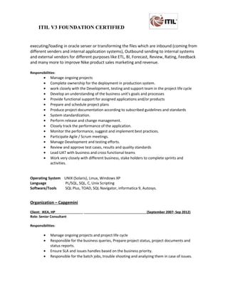 ITIL V3 FOUNDATION CERTIFIED
executing/loading in oracle server or transforming the files which are inbound (coming from
different venders and internal application systems), Outbound sending to internal systems
and external vendors for different purposes like ETL, BI, Forecast, Review, Rating, Feedback
and many more to improve Nike product sales marketing and revenue.
Responsibilities:
• Manage ongoing projects
• Complete ownership for the deployment in production system.
• work closely with the Development, testing and support team in the project life cycle
• Develop an understanding of the business unit’s goals and processes
• Provide functional support for assigned applications and/or products
• Prepare and schedule project plans
• Produce project documentation according to subscribed guidelines and standards
• System standardization.
• Perform release and change management.
• Closely track the performance of the application.
• Monitor the performance, suggest and implement best practices.
• Participate Agile / Scrum meetings.
• Manage Development and testing efforts.
• Review and approve test cases, results and quality standards
• Lead UAT with business and cross functional teams
• Work very closely with different business, stake holders to complete sprints and
activities.
Operating System UNIX (Solaris), Linux, Windows XP
Language PL/SQL, SQL, C, Unix Scripting
Software/Tools SQL Plus, TOAD, SQL Navigator, informatica 9, Autosys.
Organization – Capgemini
Client: IKEA, HP (September 2007- Sep 2012)
Role: Senior Consultant
Responsibilities:
• Manage ongoing projects and project life cycle
• Responsible for the business queries, Prepare project status, project documents and
status reports.
• Ensure SLA and issues handles based on the business priority.
• Responsible for the batch jobs, trouble shooting and analyzing them in case of issues.
 