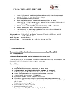 ITIL V3 FOUNDATION CERTIFIED
• Interact with the down stream and upstream applications to prevent the production
issues and validate the data from different sources.
• Plan and implement the security policies
• Work closely with the peers to make sure the productivity of the team.
• Responsible for the business development opportunities and allocate resources based
on the technology and the band width.
• Prepare, review and approve BRD, technical documents and test documents.
• Manage development/Testing and implementation efforts
• Train and mentor the team mates in the application area and the technical area.
• Resource identification and work allocation.
Operating System UNIX (Solaris), Windows XP professional (Version 2002, Service Pack 2)
Language Pro*C, C, PL/SQL, SQL
Reporting Tool Business Objects
Software/Tools Informatca, SQL Plus, TOAD, BMC remedy, Control M
Organization – Mphasis
CIient: Commonwealth of Massachusetts (Sep 2006-Aug 2007)
Role : Software Engineer
United States Government States Medicare Management Information System
This project MMIS was for the United States – Massachusetts state government under Commonwealth. This
project was handling the Medicare management system for the state.
Responsibilities:
• Lead project life cycle
• Worked as the key person in the development in C, Pro*C, Pl/SQL
• Worked as mentor, key contact to the new joiners and new in the technologies
• Gathering requirements from the customer to map with the Business application
• Writing, compiling and execution of stored procedures for data manipulation.
• Schema creation, user creation and granting access.
• Creating roles, granting privileges, restricting access to users.
• Enhancement and maintenance of the existing modules of the application. Involved in the
development of the new modules in the application and Preparation of the test cases, validation of
the test results
• Lead development and testing efforts.
• Prepare and review test cases, test result
• Lead system tests ,UAT and release
• Personal ownership of the delivery in terms of quality, timeline.
 