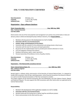 ITIL V3 FOUNDATION CERTIFIED
Operating System Windows, Unix
Language C, Pro*C, SQL, PL/SQL
Software/Tools TOAD, Putty
Organization – Opus software Solutions
Client: Corporation Bank (Aug 2005-Aug 2006)
Role : Technical Associate
ELECTRA CARDS
Electra Cards is the one of the most powerful card management suit used by many of the banks in India and
abroad, product crafted and developed by Opus Software Solutions, Pune Responsibilities
• Worked as the key person in the development in C, Pro*C, PL/SQL
• Interaction with the cross functional teams.
• Analysis, design and development of the product.
• Interaction with the customer for the enhancement and solving mission critical issues.
• Interaction with the team for the query and report generation.
• Key person for the implementation team to provide quick solutions whenever an issues.
• Unit and integration testing of the products
• Database Cold backup, export, import operations.
• Personal ownership of the delivery in terms of quality, timeline.
Operating System Windows, Unix
Language C, Pro*C, SQL, PL/SQL
Software/Tools ORACLE, TOAD
Organization – YCS (Yalamanchily consultancy Service)
Client: Colonial National Bank, Fiji (Jun 2004-Aug 2005)
Role : Software Engineer
ELECTRA CARDS
Narada Switch is software which interconnects all the Branches of Colonial National Bank. It is designed to
handle ATM transaction, Point Of Sale, switching product, online financial transactions from Branch to Branch.
It is used to transfer financial transactions or files from one branch to another.
This project supports all the financial transactions like Cash Withdrawal, Fast Cash, Balance Enquiry, Deposit
and Statement Request. This also supports the ATM transactions with other banks which are approved by the
Colonial National Bank.
Responsibilities:
• Worked in the development of the application modules in C, Pro*C, PL/SQL
• Interaction with the cross functional teams.
• Worked closely with the testing team to deliver bug free and efficient product
• Direct communication to the client and the users.
 