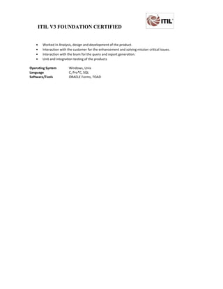 ITIL V3 FOUNDATION CERTIFIED
• Worked in Analysis, design and development of the product.
• Interaction with the customer for the enhancement and solving mission critical issues.
• Interaction with the team for the query and report generation.
• Unit and integration testing of the products
Operating System Windows, Unix
Language C, Pro*C, SQL
Software/Tools ORACLE Forms, TOAD
 