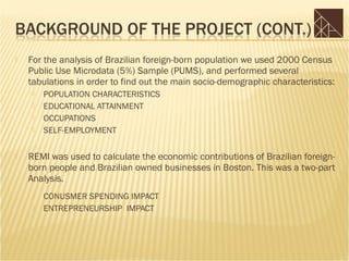    For the analysis of Brazilian foreign-born population we used 2000 Census
    Public Use Microdata (5%) Sample (PUMS), and performed several
    tabulations in order to find out the main socio-demographic characteristics:
        POPULATION CHARACTERISTICS
        EDUCATIONAL ATTAINMENT
        OCCUPATIONS
        SELF-EMPLOYMENT

   REMI was used to calculate the economic contributions of Brazilian foreign-
    born people and Brazilian owned businesses in Boston. This was a two-part
    Analysis.
        CONUSMER SPENDING IMPACT
        ENTREPRENEURSHIP IMPACT
 