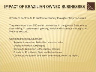    Brazilians contribute to Boston’s economy through entrepreneurship.

   They own more than 150 small businesses in the greater Boston area
    specializing in restaurants, grocery, travel and insurance among other
    industry sectors.

   Combined these businesses:
        Represent more than $40 million in annual sales;
        Employ more than 400 people;
        Contribute $24 million to the regional product;
        Contribute $2 million in State and Federal taxes;
        Contribute to a total of 653 direct and indirect jobs to the region.
 