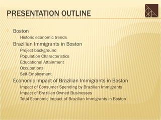    Boston
       Historic economic trends
   Brazilian Immigrants in Boston
       Project background
       Population Characteristics
       Educational Attainment
       Occupations
       Self-Employment
   Economic Impact of Brazilian Immigrants in Boston
       Impact of Consumer Spending by Brazilian Immigrants
       Impact of Brazilian Owned Businesses
       Total Economic Impact of Brazilian Immigrants in Boston
 