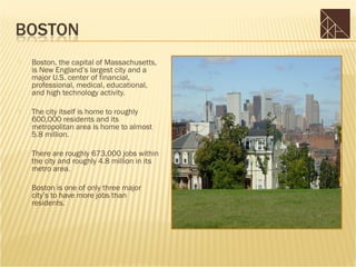    Boston, the capital of Massachusetts,
    is New England’s largest city and a
    major U.S. center of financial,
    professional, medical, educational,
    and high technology activity.

   The city itself is home to roughly
    600,000 residents and its
    metropolitan area is home to almost
    5.8 million.

   There are roughly 673,000 jobs within
    the city and roughly 4.8 million in its
    metro area.

   Boston is one of only three major
    city’s to have more jobs than
    residents.
 