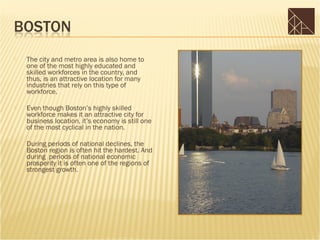    The city and metro area is also home to
    one of the most highly educated and
    skilled workforces in the country, and
    thus, is an attractive location for many
    industries that rely on this type of
    workforce.

   Even though Boston’s highly skilled
    workforce makes it an attractive city for
    business location, it’s economy is still one
    of the most cyclical in the nation.

   During periods of national declines, the
    Boston region is often hit the hardest. And
    during periods of national economic
    prosperity it is often one of the regions of
    strongest growth.
 