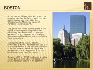    During the mid 1980’s, after a long period of
    economic decline, the Boston region led the
    state into what was referred as the
    “Massachusetts Miracle”; a period of
    incredible economic growth.

   This growth was fueled by innovations in the
    rapidly advancing technology industries,
    particularly the development of the mini-
    computer. Local companies such as Wang
    Computers and Digital were at the forefront of
    these innovations.

   As these industries became obsolete,
    particularly by further advancements that led
    to the development of the personal computer
    in the late 1980’s, the Boston region was
    plunged into one of the greatest economic
    declines since the great depression.

   Between 1988 an 1994, the Boston area lost
    almost 15% of all its jobs. The losses were
    spread across all sectors of it’s economy.
 