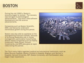    During the mid 1990’s, Boston’s
    economy began to recover. The recovery
    was led again by technological
    advancements. This time it was software
    development and life science
    advancements.

   Companies such as Boston Scientific,
    EMC, and Genzyme underwent
    tremendous growth during this period.

   Boston was also able to capitalize on the
    strengthening financial markets, because
    of its strong leadership role in money
    management, particularly mutual funds.
    Boston based companies such as Fidelity
    Investment, State Street, Putnam
    Investments, and MFS also grew at rapid
    rates during this period.

   The City’s many highly regarded medical and educational institutions, such as
    Mass General Hospital, Boston Children’s Hospital, Brigham and Woman’s
    Hospital, Harvard University, MIT, Boston University, and Northeastern also
    began major expansions.
 