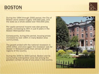    During the 1994 through 2000 period, the City of
    Boston alone added roughly 100,000 jobs, and
    the state as a whole added over 450,000 jobs.

   Per capita personal income was also growing
    rapidly, increasing by 46% in just 6 years in the
    Boston Metropolitan Area.

   Consequently, during this period, housing prices
    increased by over 100% in many Boston area
    communities.

   The growth ended with the national recession in
    2001-2002, and once again the recession was far
    deeper in Massachusetts than almost all other
    regions of the country.

   During the 2000 to 2003 period, Boston and its
    surrounding metropolitan area lost among the
    greatest number of jobs of any area in the country.
 
