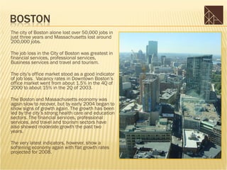    The city of Boston alone lost over 50,000 jobs in
    just three years and Massachusetts lost around
    200,000 jobs.

   The job loss in the City of Boston was greatest in
    financial services, professional services,
    Business services and travel and tourism.

   The city’s office market stood as a good indicator
    of job loss. Vacancy rates in Downtown Boston’s
    office market went from about 1.5% in the 4Q of
    2000 to about 15% in the 2Q of 2003.

   The Boston and Massachusetts economy was
    again slow to recover, but by early 2004 began to
    show signs of growth again. The growth has been
    led by the city’s strong health care and education
    sectors. The financial services, professional
    services, and travel and tourism sectors have
    also showed moderate growth the past two
    years.

   The very latest indicators, however, show a
    softening economy again with flat growth rates
    projected for 2008.
 