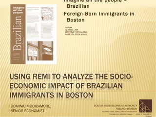 imagine all the people –
                       Brazilian
                      Foreign-Born Immigrants in
                       Boston
                      Authors:
                      ALVARO LIMA
                      MARTINA TOPONARSKI
                      NANETTE DYER BLAKE




DOMINIC MODICAMORE,                        BOSTON REDEVELOPMENT AUTHORITY
                                                          RESEACH DIVISION
SENIOR ECONOMIST                                ALVARO LIMA, DIRECTOR OF RESEARCH
                                                      THOMAS M. MENINO, Mayor   JOHN F. PALMIERI,
                                                                                          Director
 