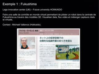 Exemple 1 : Fukushima
Lego innovation center (UK) – Future university HOKKAIDO

Faire une salle de contrôle en monde virtuel permettant de piloter un robot dans la centrale de
Fukushima au travers des modèles 3D. Visualiser data, flux vidéo et mélanger capteurs réels
et virtuels.

Contact : Michael Vallance (Hokkaido).
 