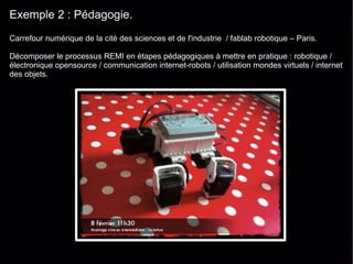 Exemple 2 : Pédagogie.
Carrefour numérique de la cité des sciences et de l'industrie / fablab robotique – Paris.

Décomposer le processus REMI en étapes pédagogiques à mettre en pratique : robotique /
électronique opensource / communication internet-robots / utilisation mondes virtuels / internet
des objets.
 