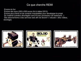 Ce que cherche REMI
 Encore du fun
 Encore des sous (250 à 500 euros d'ici à début 2013)
 Encore plus d'amis et de contacts improbables pour développer le projet
 Du matériel (caméra ultra-légère sans fil avec processeur de traitement...)
 Des abonnements à des services web afin de devenir « robuste » (flux vidéos,
stockage)
 