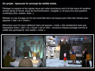 Un projet : éprouver le concept de réalité mixte.

Partager un espace où les signes reçus par notre conscience sont à la fois issus du système
ancien (écrits à l'encre, issus de l'environnement « tangible »), et issus d'un éco-système
numérique (flux, avatars, data...).

Réaliser un cas d'usage où l'on est ensemble dans cet espace pour faire des choses sans
opposer « réel » et « virtuel ».

Démontrer que l'on peut collaborer dans cet espace « mixte » très simplement mais que
l'opposition entre « réel » et « virtuel » est un frein : concevoir l'espace partagé comme la
réalité des participants. Une réalité « mixte ».
 
