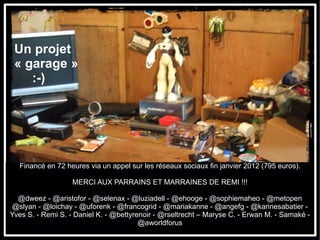 Un projet
 « garage »
    :-)




  Financé en 72 heures via un appel sur les réseaux sociaux fin janvier 2012 (795 euros).

                   MERCI AUX PARRAINS ET MARRAINES DE REMI !!!

  @dweez - @aristofor - @selenax - @luziadell - @ehooge - @sophiemaheo - @metopen
@slyan - @loichay - @uforenk - @francogrid - @mariakanne - @angefg - @karinesabatier -
Yves S. - Remi S. - Daniel K. - @bettyrenoir - @rseltrecht – Maryse C. - Erwan M. - Samaké -
                                        @aworldforus
 