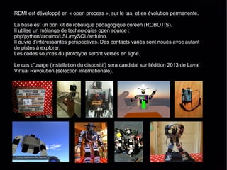 REMI est développé en « open process », sur le tas, et en évolution permanente.

La base est un bon kit de robotique pédagogique coréen (ROBOTIS).
Il utilise un mélange de technologies open source :
php/python/arduino/LSL/mySQL/arduino.
Il ouvre d'intéressantes perspectives. Des contacts variés sont noués avec autant
de pistes à explorer.
Les codes sources du prototype seront versés en ligne.

Le cas d'usage (installation du dispositif) sera candidat sur l'édition 2013 de Laval
Virtual Revolution (sélection internationale).
 