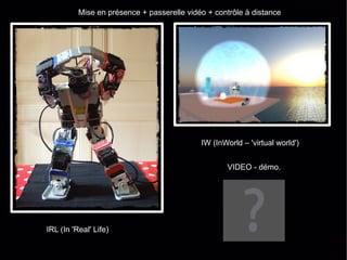 Mise en présence + passerelle vidéo + contrôle à distance

                                              REMI PROJECT

                                              http://mixedreality.tumblr.com




                                            IW (InWorld – 'virtual world')


                                                    VIDEO - démo.




IRL (In 'Real' Life)
 