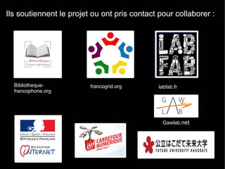 Ils soutiennent le projet ou ont pris contact pour collaborer :




  Bibliotheque-          francogrid.org       labfab.fr
  francophone.org




                                               Gawlab.net
 