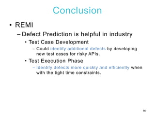 Conclusion
• REMI
– Defect Prediction is helpful in industry
• Test Case Development
– Could identify additional defects by developing
new test cases for risky APIs.
• Test Execution Phase
– Identify defects more quickly and efficiently when
with the tight time constraints.
16
 