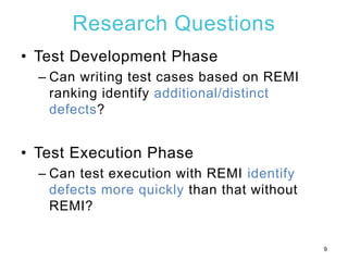Research Questions
• Test Development Phase
– Can writing test cases based on REMI
ranking identify additional/distinct
defects?
• Test Execution Phase
– Can test execution with REMI identify
defects more quickly than that without
REMI?
9
 