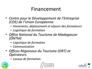 Financement
• Centre pour le Développement de l’Entreprise
  (CDE) de l’Union Européenne
  – Honoraires, déplacement et séjours des formateurs
  – Logistique de formation
• Office National du Tourisme de Madagascar
  (ONTM)
  – Logistique de formation
  – Communication
• Offices Régionaux du Tourisme (ORT) et
  Opérateurs
  – Locaux de formation
 