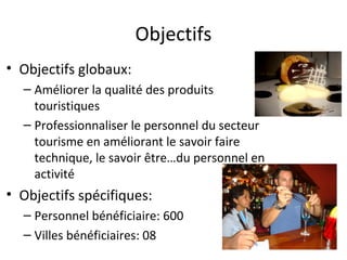 Objectifs
• Objectifs globaux:
  – Améliorer la qualité des produits
    touristiques
  – Professionnaliser le personnel du secteur
    tourisme en améliorant le savoir faire
    technique, le savoir être…du personnel en
    activité
• Objectifs spécifiques:
  – Personnel bénéficiaire: 600
  – Villes bénéficiaires: 08
 