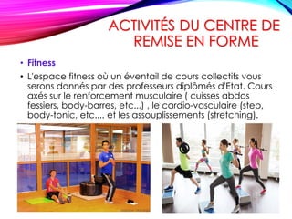 ACTIVITÉS DU CENTRE DE
REMISE EN FORME
• Fitness
• L'espace fitness où un éventail de cours collectifs vous
serons donnés par des professeurs diplômés d'Etat. Cours
axés sur le renforcement musculaire ( cuisses abdos
fessiers, body-barres, etc...) , le cardio-vasculaire (step,
body-tonic, etc.... et les assouplissements (stretching).
 