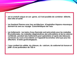 • est un endroit unique en son genre, où il est possible de combiner détente,
bien-être et santé
• Les Saarland Therme avec leur architecture d’inspiration hispano-mauresque
donnent du sens au voyage Caractéristiques de l’eau
• Les traitements : Les bains d’eau thermale sont préconisés pour les maladies
Rhumatismales, les maladies dégénératives des articulations et de la colonne
vertébrale, pendant des traitements post opératoires et après des blessures
survenues au cours d’accidents sur l’appareil locomoteur ainsi que pour les
affections d’ordre gynécologiques.
• L’eau contient du sulfate, du chlorure, du calcium, du sodiumet du fuorure et
jaillit d’une profondeur de 750 m
 