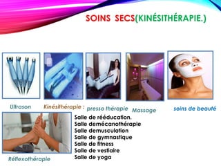 SOINS SECS(KINÉSITHÉRAPIE.)
Massage
Réflexothérapie
soins de beautépresso thérapieUltrason Kinésithérapie :
Salle de rééducation.
Salle demécanothérapie
Salle demusculation
Salle de gymnastique
Salle de fitness
Salle de vestiaire
Salle de yoga
 