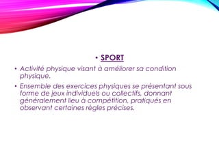 • SPORT
• Activité physique visant à améliorer sa condition
physique.
• Ensemble des exercices physiques se présentant sous
forme de jeux individuels ou collectifs, donnant
généralement lieu à compétition, pratiqués en
observant certaines règles précises.
• Chacune des formes particulières de cette activité.
• Familier. Toute activité nécessitant à la fois du savoir-
faire et une particulière attention à ce que fait le
partenaire : Avec lui, la conversation est un sport. (**)
 