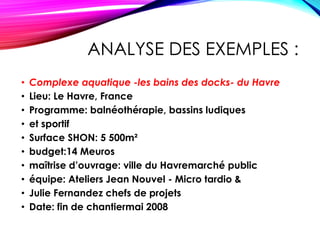 ANALYSE DES EXEMPLES :
• Complexe aquatique -les bains des docks- du Havre
• Lieu: Le Havre, France
• Programme: balnéothérapie, bassins ludiques
• et sportif
• Surface SHON: 5 500m²
• budget:14 Meuros
• maîtrise d’ouvrage: ville du Havremarché public
• équipe: Ateliers Jean Nouvel - Micro tardio &
• Julie Fernandez chefs de projets
• Date: fin de chantiermai 2008
 