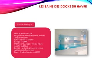 1- présentation:
Une première architecturale
Cet équipement aquatique est la première
réalisation de l’architecte Jean Nouvel, le lauréat
du prestigieux "Pritzker Price". Inspirés du
concept des thermes romains, « Les Bains des
Docks » se caractérisent par une conception
innovante, avec notamment des bassins creusés
dans la masse, des jeux de lumière qui donnent
l’impression de se « baigner dans la couleur » et
des ouvertures sur les façades découvrant,
depuis l’extérieur, les espaces intérieurs, qui
sont autant d’originalités pour un établissement
de bains exceptionnel.
LES BAINS DES DOCKS DU HAVRE
-Lieu: le Havre, France
-Programme: balnéothérapie, bassins
ludiques et sportif
-Surface SHON : 5500m²
-Budget : 10 M €
-Maitrise d’ouvrage : ville du havre
marche publique
-Equipe : atelier jean nouvel , micro
Tardio & Julie Fernandes
-Date : fin de chantier mai 2008
2- Fiche technique :
 