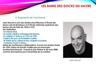 Jean Nouvel a suivi des études d'architecture à l'École des
beaux-arts de Bordeaux et à l'École nationale supérieure des
beaux-arts de Paris de 1964 à 1972.
Ses réalisation:
-la maison Dick,
-le centre médico-chirurgical de Bezons
-le collège d’ Antony en 1976 et 1978.
-l'opéra de Lyon, la Fondation Cartier
-le Palais de la culture et des congrès à Lucerne,
- la Dentsu Tower à Tokyo…
Après de nombreuses collaborations, il ouvre son propre studio
en 1994. Outre son travail, il milite pour le renouveau
architectural français . Il reçoit le prix Pritzker le 30 mars 2008,
comme récompense pour l’ensemble de sa carrière.
3- Biographie de l’architecte:
LES BAINS DES DOCKS DU HAVRE
Jean Nouvel
 